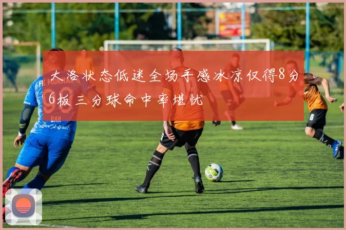 大洛状态低迷全场手感冰凉仅得8分6板三分球命中率堪忧