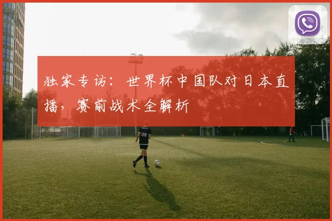 独家专访:世界杯中国队对日本直播,赛前战术全解析