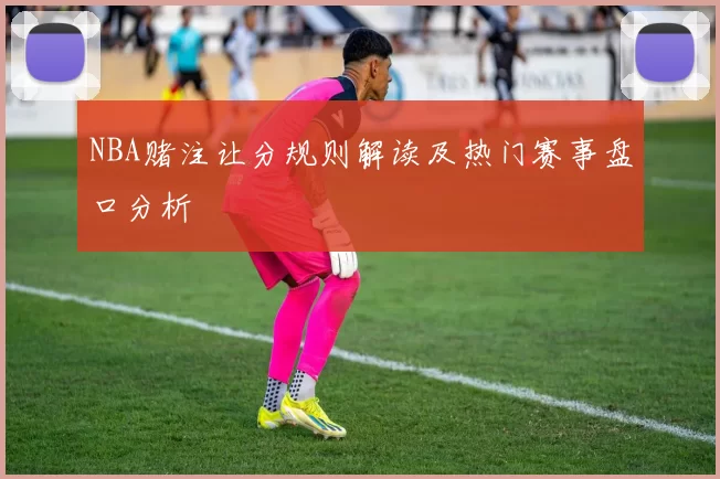 NBA赌注让分规则解读及热门赛事盘口分析