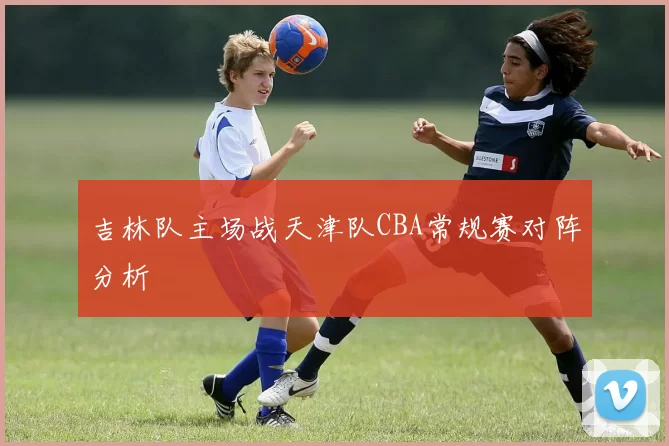 吉林队主场战天津队CBA常规赛对阵分析