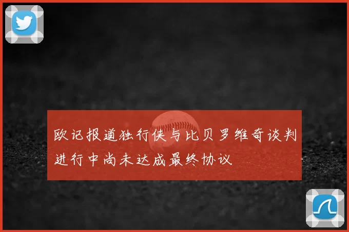欧记报道独行侠与比贝罗维奇谈判进行中尚未达成最终协议