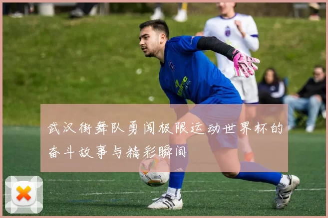 武汉街舞队勇闯极限运动世界杯的奋斗故事与精彩瞬间