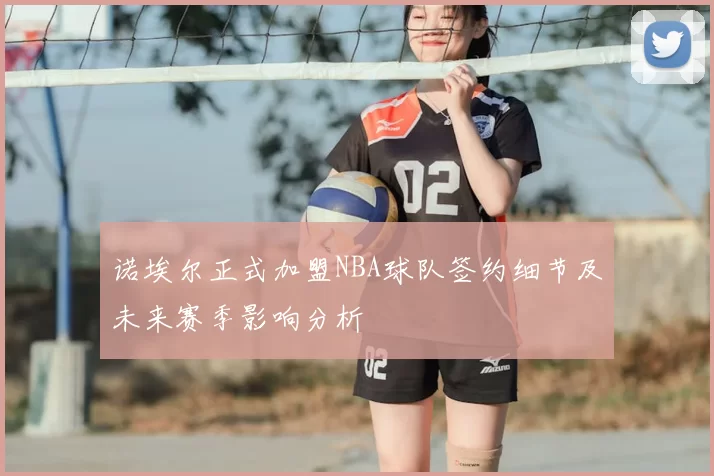 诺埃尔正式加盟NBA球队签约细节及未来赛季影响分析
