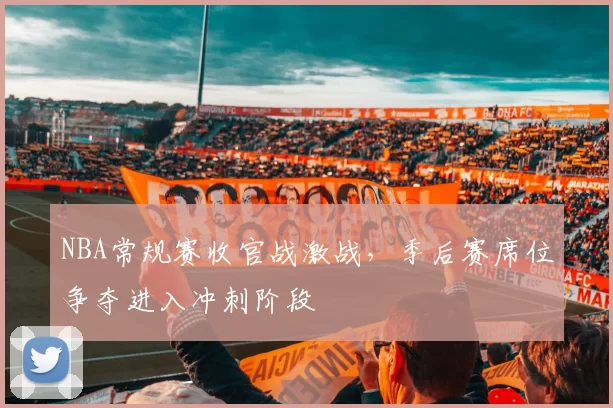 NBA常规赛收官战激战，季后赛席位争夺进入冲刺阶段