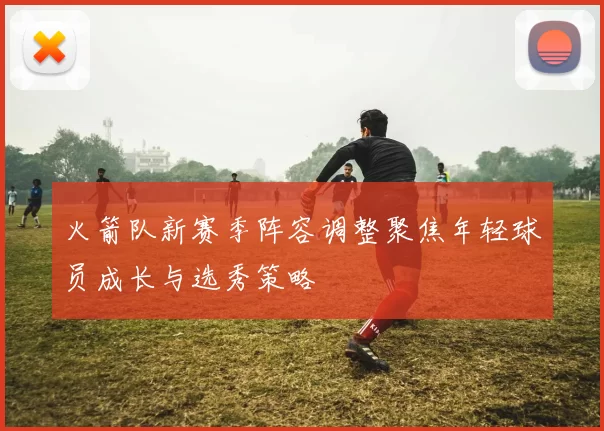 火箭队新赛季阵容调整聚焦年轻球员成长与选秀策略