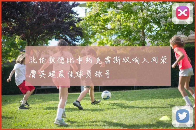 北伦敦德比中约克雷斯双响入网荣膺英超最佳球员称号