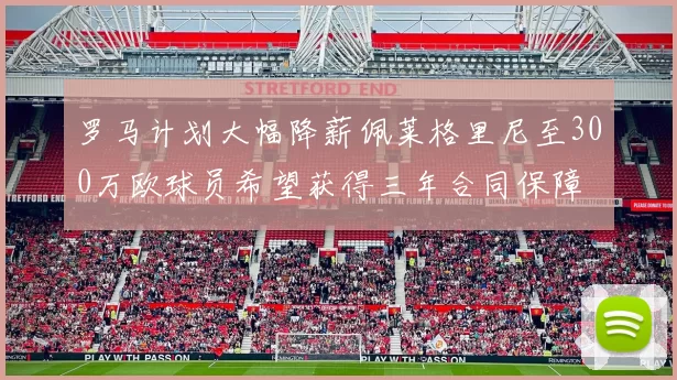 罗马计划大幅降薪佩莱格里尼至300万欧球员希望获得三年合同保障