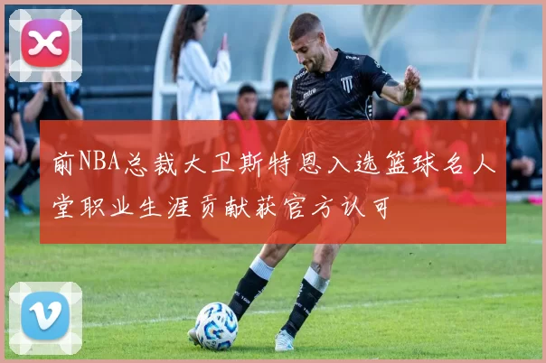 前NBA总裁大卫斯特恩入选篮球名人堂职业生涯贡献获官方认可