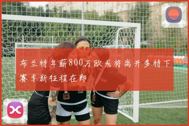 布兰特年薪800万欧或将离开多特下赛季新征程在即