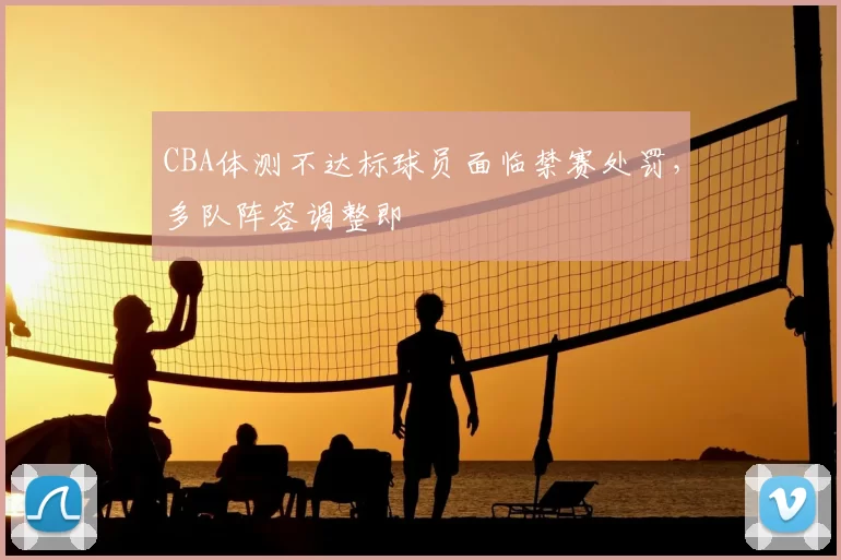 CBA体测不达标球员面临禁赛处罚，多队阵容调整即