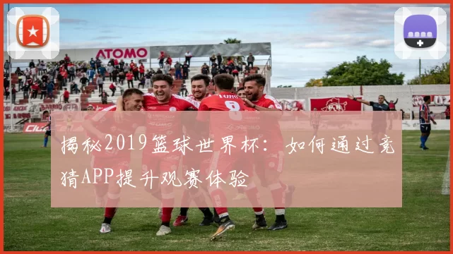 揭秘2019篮球世界杯：如何通过竞猜APP提升观赛体验