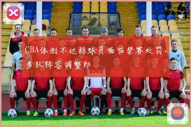 CBA体测不达标球员面临禁赛处罚，多队阵容调整即