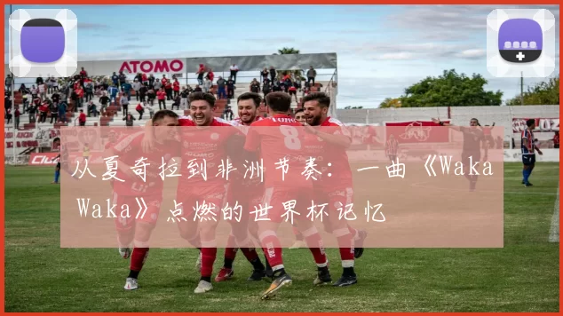从夏奇拉到非洲节奏:一曲《Waka Waka》点燃的世界杯记忆