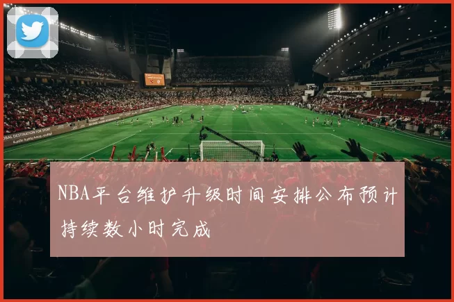 NBA平台维护升级时间安排公布预计持续数小时完成