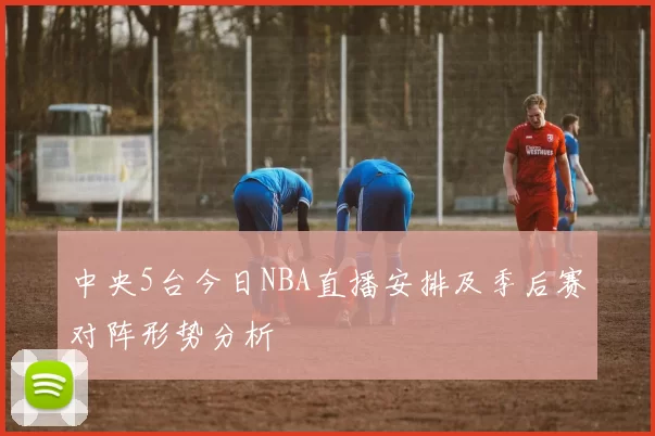 中央5台今日NBA直播安排及季后赛对阵形势分析