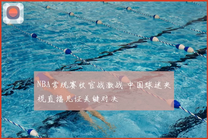 NBA常规赛收官战激战 中国球迷央视直播见证关键对决